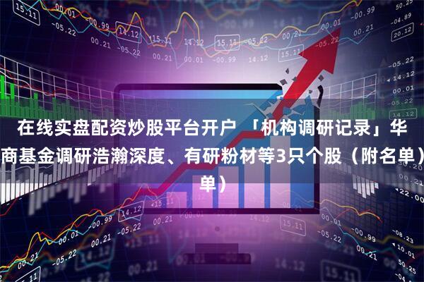 在线实盘配资炒股平台开户 「机构调研记录」华商基金调研浩瀚深度、有研粉材等3只个股（附名单）