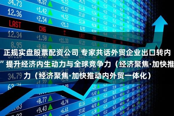 正规实盘股票配资公司 专家共话外贸企业出口转内销—— “内外兼修”提升经济内生动力与全球竞争力（经济聚焦·加快推动内外贸一体化）