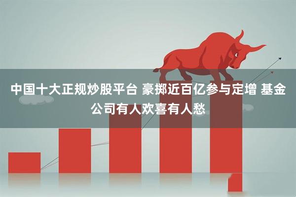 中国十大正规炒股平台 豪掷近百亿参与定增 基金公司有人欢喜有人愁