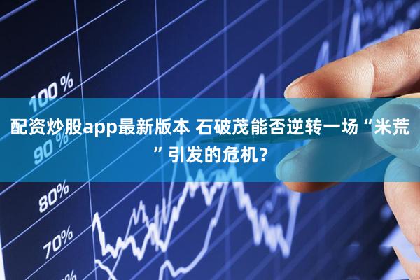 配资炒股app最新版本 石破茂能否逆转一场“米荒”引发的危机？
