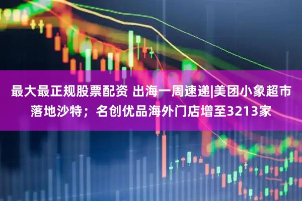 最大最正规股票配资 出海一周速递|美团小象超市落地沙特；名创优品海外门店增至3213家