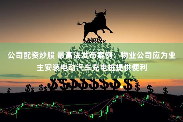 公司配资炒股 最高法发布案例：物业公司应为业主安装电动汽车充电桩提供便利