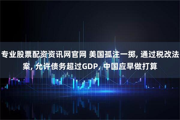 专业股票配资资讯网官网 美国孤注一掷, 通过税改法案, 允许债务超过GDP, 中国应早做打算