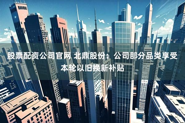 股票配资公司官网 北鼎股份：公司部分品类享受本轮以旧换新补贴