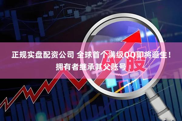 正规实盘配资公司 全球首个满级QQ即将诞生！拥有者继承其父账号