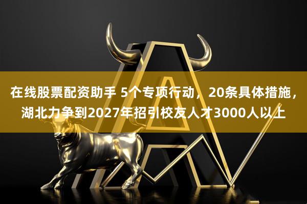 在线股票配资助手 5个专项行动，20条具体措施，湖北力争到2027年招引校友人才3000人以上