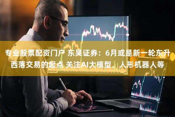 专业股票配资门户 东吴证券：6月或是新一轮东升西落交易的起点 关注AI大模型、人形机器人等