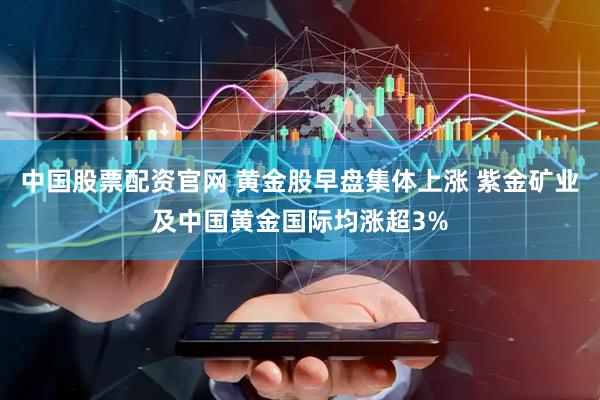 中国股票配资官网 黄金股早盘集体上涨 紫金矿业及中国黄金国际均涨超3%