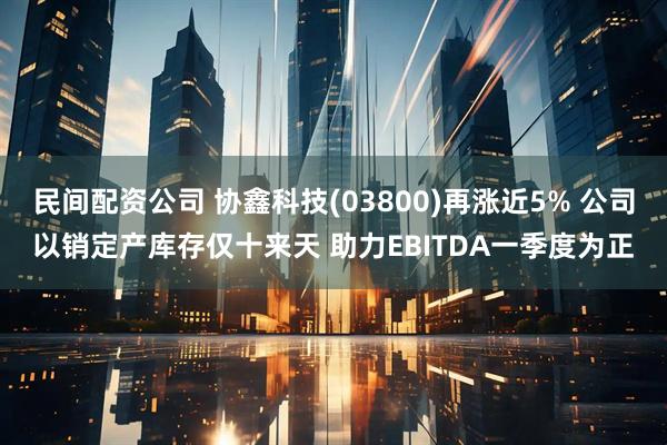 民间配资公司 协鑫科技(03800)再涨近5% 公司以销定产库存仅十来天 助力EBITDA一季度为正