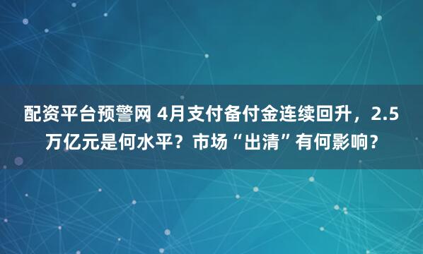 配资平台预警网 4月支付备付金连续回升，2.5万亿元是何水平？市场“出清”有何影响？