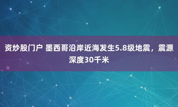 资炒股门户 墨西哥沿岸近海发生5.8级地震，震源深度30千米