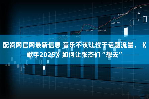 配资网官网最新信息 音乐不该让位于话题流量，《歌手2025》如何让张杰们“想去”
