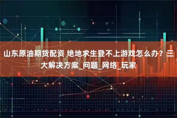 山东原油期货配资 绝地求生登不上游戏怎么办？三大解决方案_问题_网络_玩家